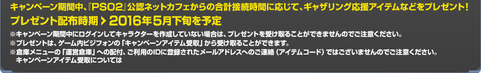 プレゼント配布時期：2016年5月下旬を予定　※キャンペーン期間中にログインしてキャラクターを作成していない場合は、プレゼントを受け取ることができませんのでご注意ください。※プレゼントは、ゲーム内ビジフォンの「キャンペーンアイテム受取」から受け取ることができます。※倉庫メニューの「運営倉庫」への配付、ご利用のIDに登録されたメールアドレスへのご連絡（アイテムコード）ではございませんのでご注意ください。キャンペーンアイテム受取についてはこちら