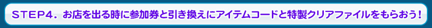 STEP4. お店を出る時に参加券と引き換えにアイテムコードと特製クリアファイルをもらおう！